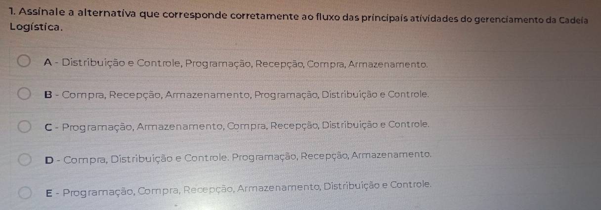 Assinale a alternativa que corresponde corretamente ao fluxo das principais atividades do gerenciamento da Cadeía
Logística.
A - Distribuição e Controle, Programação, Recepção, Compra, Armazenamento.
B - Compra, Recepção, Armazenamento, Programação, Distribuição e Controle.
C - Programação, Armazenamento, Compra, Recepção, Distribuição e Controle.
D - Compra, Distribuição e Controle. Programação, Recepção, Armazenamento.
E - Programação, Compra, Recepção, Armazenamento, Distribuição e Controle.