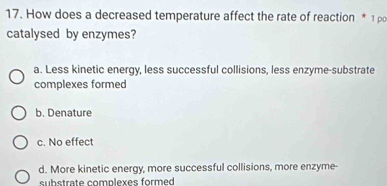 How does a decreased temperature affect the rate of reaction * 1 pd
catalysed by enzymes?
a. Less kinetic energy, less successful collisions, less enzyme-substrate
complexes formed
b. Denature
c. No effect
d. More kinetic energy, more successful collisions, more enzyme-
substrate complexes formed