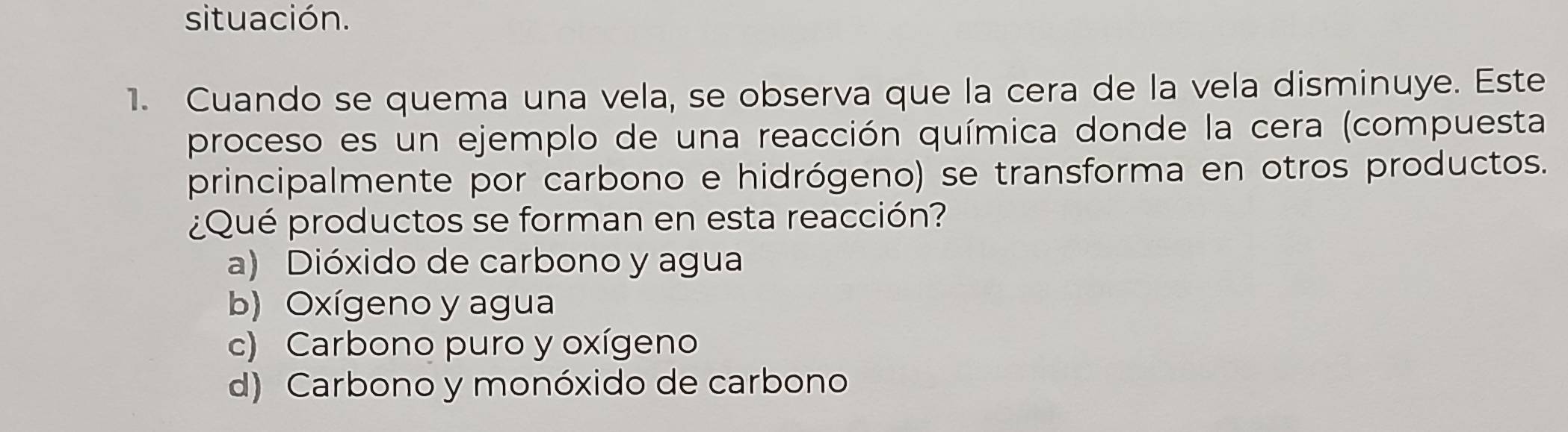 situación.
1. Cuando se quema una vela, se observa que la cera de la vela disminuye. Este
proceso es un ejemplo de una reacción química donde la cera (compuesta
principalmente por carbono e hidrógeno) se transforma en otros productos.
¿Qué productos se forman en esta reacción?
a) Dióxido de carbono y agua
b) Oxígeno y agua
c) Carbono puro y oxígeno
d) Carbono y monóxido de carbono