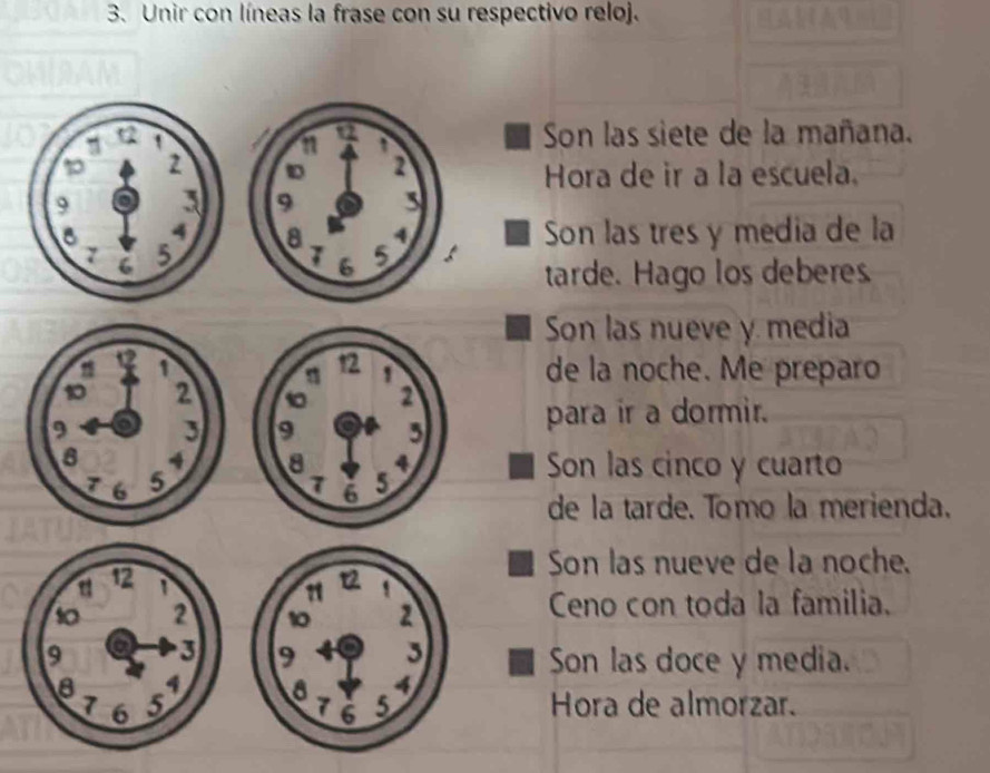 Unir con líneas la frase con su respectivo reloj. 
Son las siete de la mañana. 
Hora de ir a la escuela. 
Son las tres y media de la 

tarde. Hago los deberes 
Son las nueve y media 
de la noche. Me preparo 

para ir a dormir. 
Son las cinco y cuarto 
de la tarde. Tomo la merienda. 
Son las nueve de la noche. 
Ceno con toda la familia. 
Son las doce y media. 
Hora de almorzar.