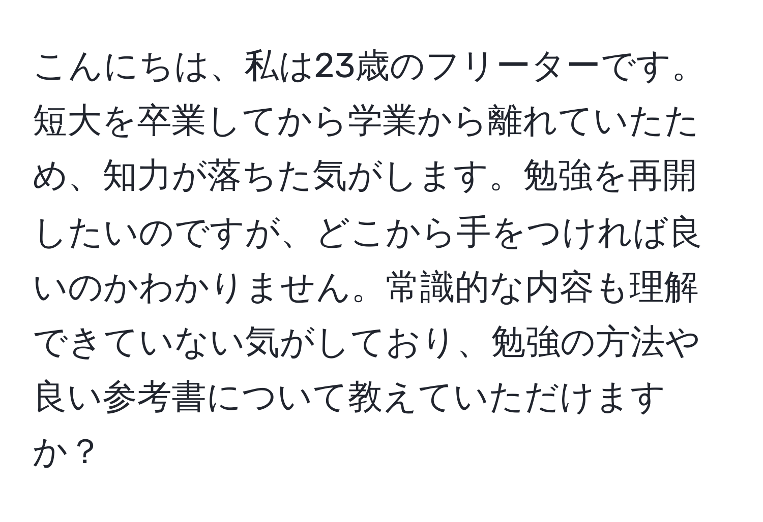 こんにちは、私は23歳のフリーターです。 短大を卒業してから学業から離れていたため、知力が落ちた気がします。勉強を再開したいのですが、どこから手をつければ良いのかわかりません。常識的な内容も理解できていない気がしており、勉強の方法や良い参考書について教えていただけますか？