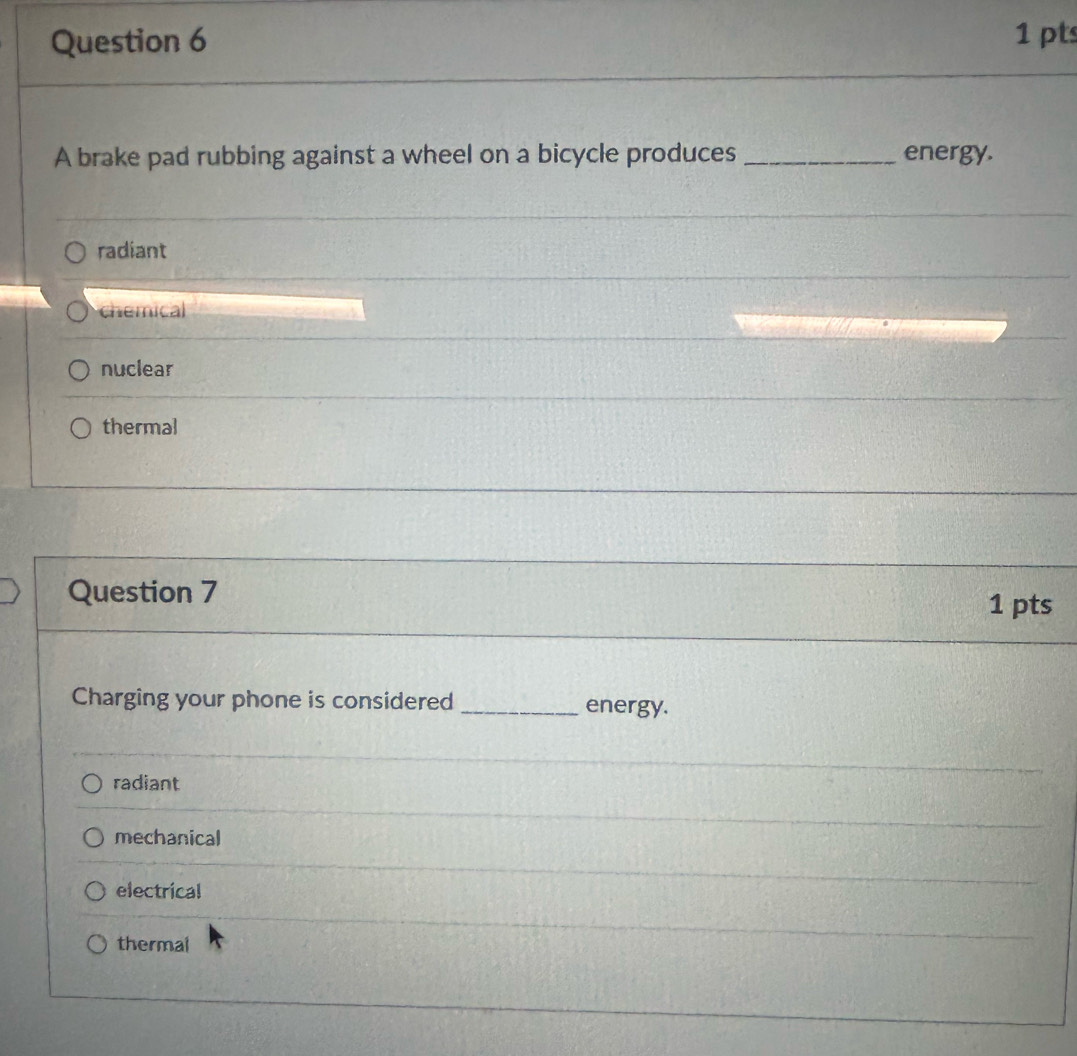 A brake pad rubbing against a wheel on a bicycle produces _energy.
radiant
chemical
nuclear
thermal
Question 7 1 pts
Charging your phone is considered _energy.
radiant
mechanical
electrical
thermal