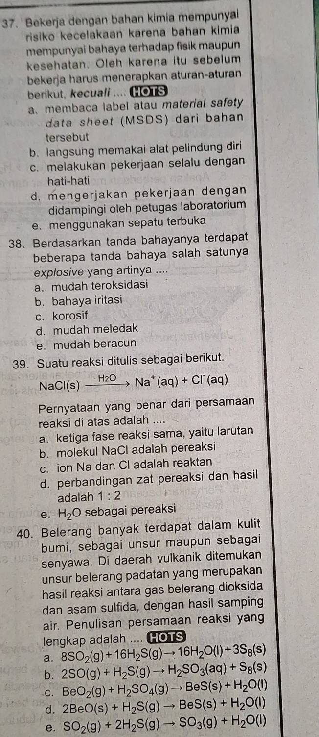 Bekerja dengan bahan kimia mempunyai
risiko kecelakaan karena bahan kimia
mempunyai bahaya terhadap fisik maupun
kesehatan. Oleh karena itu sebelum
bekerja harus menerapkan aturan-aturan
berikut, kecuali .... HOTS
a、 membaca label atau material safety
data sheet (MSDS) dari bahan
tersebut
b. langsung memakai alat pelindung diri
c. melakukan pekerjaan selalu dengan
hati-hati
d. mengerjakan pekerjaan dengan
didampingi oleh petugas laboratorium
e. menggunakan sepatu terbuka
38. Berdasarkan tanda bahayanya terdapat
beberapa tanda bahaya salah satunya
explosive yang artinya ....
a. mudah teroksidasi
b. bahaya iritasi
c. korosif
d. mudah meledak
e. mudah beracun
39. Suatu reaksi ditulis sebagai berikut.
Na Cl(s)xrightarrow H_2ONa^+(aq)+Cl^-(aq
Pernyataan yang benar dari persamaan
reaksi di atas adalah ....
a. ketiga fase reaksi sama, yaitu larutan
b. molekul NaCl adalah pereaksi
c. ion Na dan Cl adalah reaktan
d. perbandingan zat pereaksi dan hasil
adalah 1:2
e. H_2O sebagai pereaksi
40. Belerang banyak terdapat dalam kulit
bumi, sebagai unsur maupun sebagai
senyawa. Di daerah vulkanik ditemukan
unsur belerang padatan yang merupakan
hasil reaksi antara gas belerang dioksida
dan asam sulfida, dengan hasil samping
air. Penulisan persamaan reaksi yang
lengkap adalah .... HOTS
a. 8SO_2(g)+16H_2S(g)to 16H_2O(l)+3S_8(s)
b. 2SO(g)+H_2S(g)to H_2SO_3(aq)+S_8(s)
C. BeO_2(g)+H_2SO_4(g)to BeS(s)+H_2O(l)
d. 2BeO(s)+H_2S(g)to BeS(s)+H_2O(l)
e. SO_2(g)+2H_2S(g)to SO_3(g)+H_2O(l)