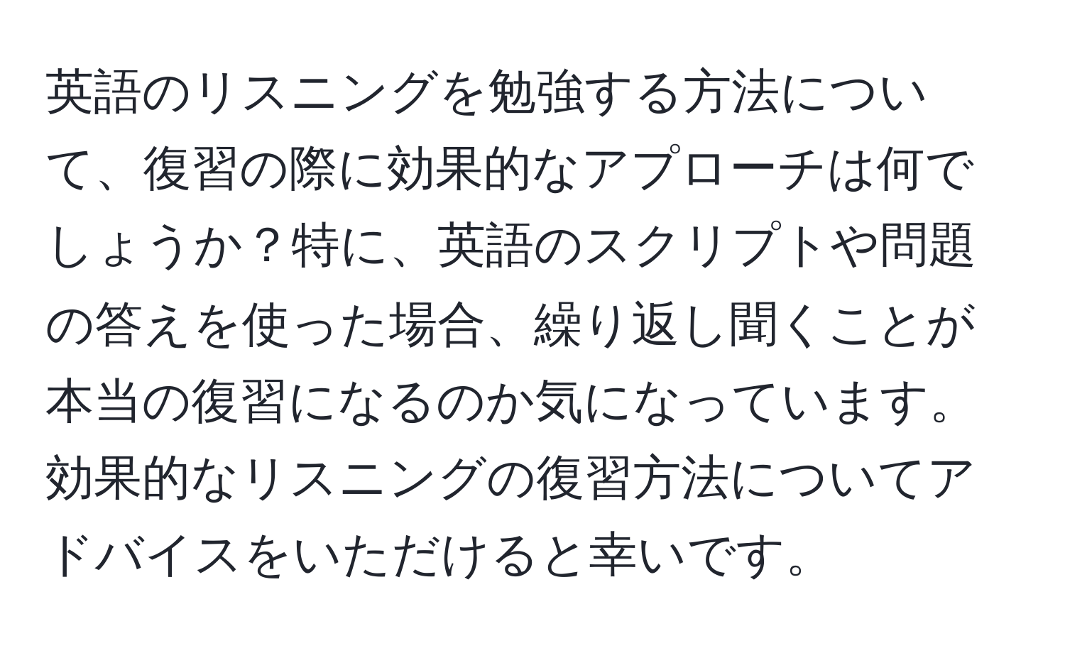 英語のリスニングを勉強する方法について、復習の際に効果的なアプローチは何でしょうか？特に、英語のスクリプトや問題の答えを使った場合、繰り返し聞くことが本当の復習になるのか気になっています。効果的なリスニングの復習方法についてアドバイスをいただけると幸いです。