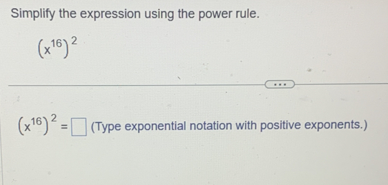 Simplify the expression using the power rule.
(x^(16))^2
(x^(16))^2=□ (Type exponential notation with positive exponents.)