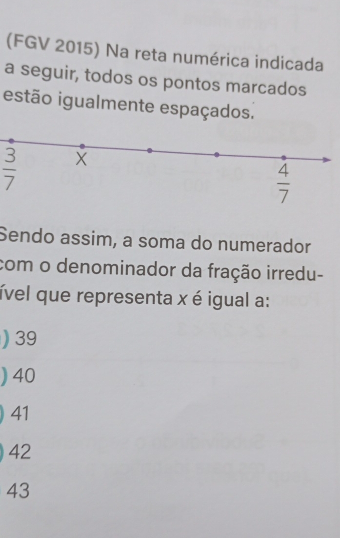 (FGV 2015) Na reta numérica indicada
a seguir, todos os pontos marcados
estão igualmente espaçados.
 3/7 
X
 4/7 
Sendo assim, a soma do numerador
com o denominador da fração irredu-
ível que representa x é igual a:
) 39
) 40
41
42
43