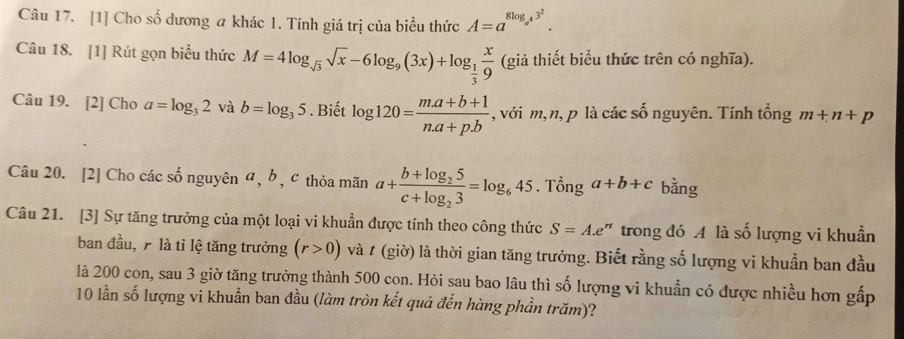 [1] Cho số dương a khác 1. Tính giá trị của biểu thức A=a^(8log _a^4)3^2. 
Câu 18. [1] Rút gọn biểu thức M=4log _sqrt(3)sqrt(x)-6log _9(3x)+log _ 1/3  x/9  (giả thiết biểu thức trên có nghĩa). 
Câu 19. [2] Cho a=log _32 và b=log _35. Biết log 120= (m.a+b+1)/n.a+p.b  , với m, n, p là các số nguyên. Tính tổng m+n+p
Câu 20. [2] Cho các số nguyên a , b , c thỏa mãn a+frac b+log _25c+log _23=log _645. Tổng a+b+c bằng 
Câu 21. [3] Sự tăng trưởng của một loại vi khuẩn được tính theo công thức S=A.e " trong đó A là số lượng vi khuẩn 
ban đầu, 7 là tỉ lệ tăng trưởng (r>0) và t (giờ) là thời gian tăng trưởng. Biết rằng số lượng vi khuẩn ban đầu 
là 200 con, sau 3 giờ tăng trưởng thành 500 con. Hỏi sau bao lâu thì số lượng vi khuẩn có được nhiều hơn gấp 
10 lần số lượng vi khuẩn ban đầu (làm tròn kết quả đến hàng phần trăm)?