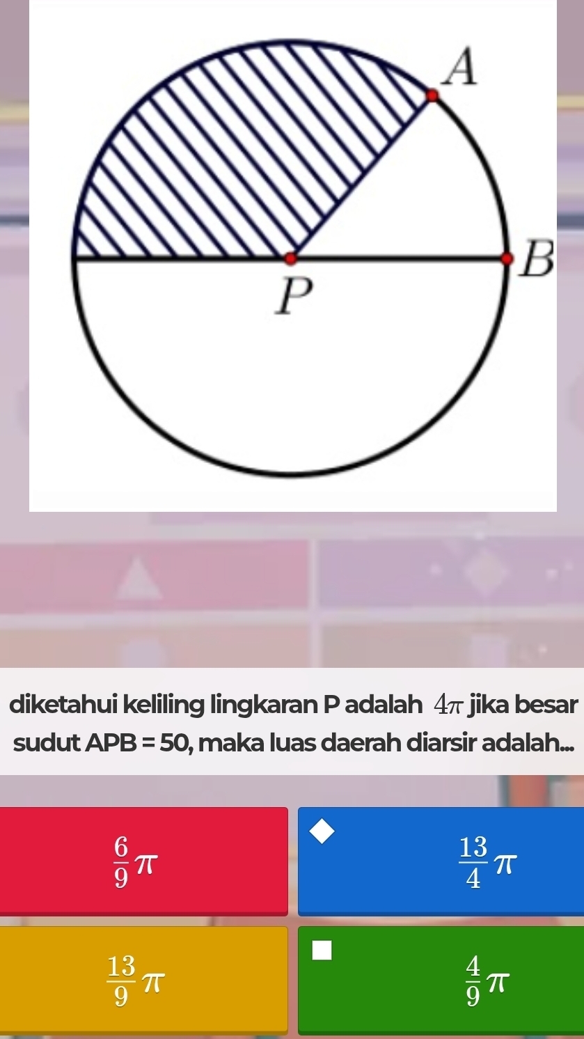 diketahui keliling lingkaran P adalah 4π jika besar
sudut APB=50 , maka luas daerah diarsir adalah...
 6/9 π
 13/4 π
 13/9 π
 4/9 π