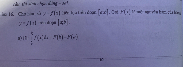 câu, thí sinh chọn đúng - sai.
Câu 16. Cho hàm số y=f(x) liên tục trên đoạn [a;b]. Gọi F(x) là một nguyên hàm của hàm
y=f(x) trên đoạn [a;b].
a) [1]∈tlimits _a^bf(x)dx=F(b)-F(a). 
10