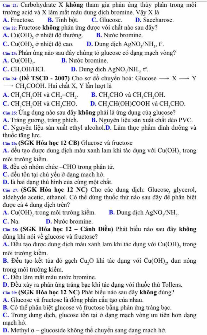 cai  21: Carbohydrate X không tham gia phản ứng thủy phân trong môi
trường acid và X làm mất màu dung dịch bromine. Vậy X là
A. Fructose. B. Tinh bột. C. Glucose. D. Saccharose.
cau 22: Fructose không phản ứng được với chất nào sau đây?
A. Cu(OH)_2 ở nhiệt độ thường. B. Nước bromine.
C. Cu(OH)_2 ở nhiệt độ cao. D. Dung dịch AgNO_3/NH_3,t°.
cau 23: Phản ứng nào sau đây chứng tỏ glucose có dạng mạch vòng?
A. Cu(OH)_2. B. Nước bromine.
C. CH_3OH/HCl. D. Dung dịch AgNO_3/NH_3,t°.
Câu 24:(Dhat eTSCD-2007) Cho sơ đồ chuyền hoá: Glucose · Xto Y
_ CH_3COOH I. Hai chất X, Y lần lượt là
A. CH_3CH_2OH và CH_2=CH_2. B. CH_3CHO và CH_3CH_2OH.
C. CH_3CH_2OH và CH_3CHO. D. CH_3CH(OH I)COOH và CH_3CHO.
cau 25: Ứng dụng nào sau đây không phải là ứng dụng của glucose?
A. Tráng gương, tráng phích. B. Nguyên liệu sản xuất chất dẻo PVC.
C. Nguyên liệu sản xuất ethyl alcohol.D. Làm thực phầm dinh dưỡng và
thuốc tăng lực.
Câu 26: (SGK Hóa học 12 CB) Glucose và fructose
A. đều tạo được dung dịch màu xanh lam khi tác dụng với Cu(OH)_2 trong
môi trường kiểm.
B. đều có nhóm chức -CHO trong phân tử.
C. đều tồn tại chủ yếu ở dạng mạch hở.
D. là hai dạng thù hình của cùng một chất.
cáu 27: (SGK Hóa học 12 NC) Cho các dung dịch: Glucose, glycerol,
aldehyde acetic, ethanol. Có thể dùng thuốc thử nào sau đây để phân biệt
được cả 4 dung dịch trên?
A. Cu(OH) trong môi trường kiểm. B. Dung dịch AgNO_3/NH_3.
C. Na. D. Nước bromine.
Cầu 28: (SGK Hóa học 12 - Cánh Diều) Phát biểu nào sau đây không
đúng khi nói về glucose và fructose?
A. Đều tạo được dung dịch màu xanh lam khi tác dụng với Cu(OH)_2 trong
môi trường kiểm.
B. Đều tạo kết tủa đỏ gạch Cu_2O khi tác dụng với Cu(OH)_2 , đun nóng
trong môi trường kiểm.
C. Đều làm mất màu nước bromine.
D. Đều xảy ra phản ứng tráng bạc khi tác dụng với thuốc thử Tollens.
câu 29: (SGK Hóa học 12 NC) Phát biểu nào sau đây không đúng?
A. Glucose và fructose là đồng phân cấu tạo của nhau.
B. Có thể phân biệt glucose và fructose bằng phản ứng tráng bạc.
C. Trong dung dịch, glucose tồn tại ở dạng mạch vòng ưu tiên hơn dạng
mạch hở.
D. Methyl α - glucoside không thể chuyển sang dạng mạch hở.