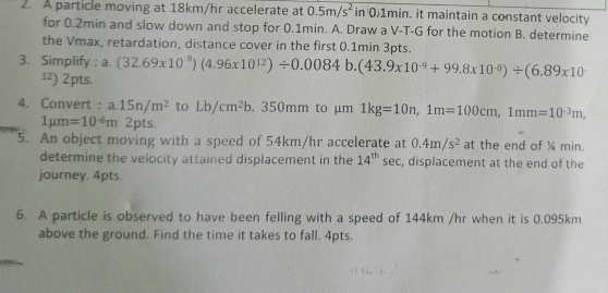 A particle moving at 18km/hr accelerate at 0.5m/s^2 in 0.1min. it maintain a constant velocity 
for 0.2min and slow down and stop for 0.1min. A. Draw a V-T-G for the motion B. determine 
the Vmax, retardation, distance cover in the first 0.1min 3pts. 
3. Simplify : a. (32.69* 10^8)(4.96* 10^(12))/ 0.0084b.(43.9* 10^(-9)+99.8* 10^(-8))/ (6.89* 10
¹²) 2pts. 
4. Convert : a. 15n/m^2 to Lb/cm^2b. 350mm to µm 1kg=10n, 1m=100cm, 1mm=10^(-3)m,
1mu m=10^(-6)m 2pts. 
5. An object moving with a speed of 54km/hr accelerate at 0.4m/s^2 at the end of ½ min. 
determine the velocity attained displacement in the 14^(th) sec, displacement at the end of the 
journey. 4pts. 
6. A particle is observed to have been felling with a speed of 144km /hr when it is 0.095km
above the ground. Find the time it takes to fall. 4pts.