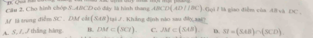 Qua nài duo
Câu 2. Cho hình chóp S. ABCD có đây là hình thang ABCD(AD//BC) Gọi 7 là giao điểm của 48 và DC ,
M là trung điểm SC . DM cất (SAB)taiJ. Khẳng định nào sau đây sai?
A. S, L, J thắng hàng. B. DM⊂ (SCl). C. JM⊂ (SAB). D. SI=(SAB)∩ (SCD).