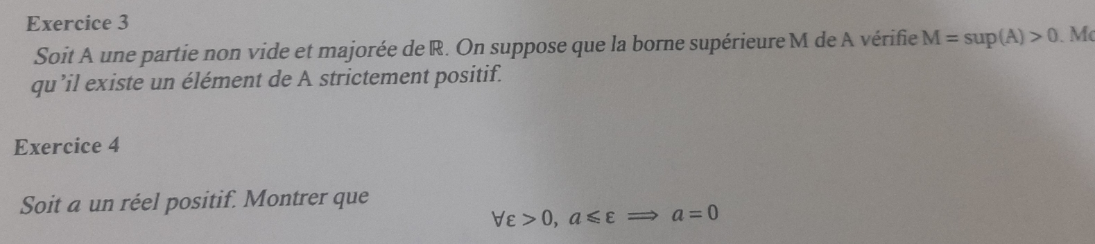 Soit A une partie non vide et majorée de R. On suppose que la borne supérieure M de A vérifie M=sup(A)>0. Mẹ 
qu’il existe un élément de A strictement positif. 
Exercice 4 
Soit a un réel positif. Montrer que
forall varepsilon >0, a≤slant varepsilon Rightarrow a=0