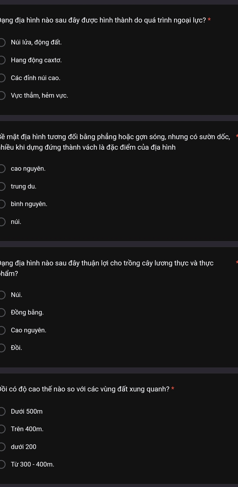 Đạng địa hình nào sau đây được hình thành do quá trình ngoại lực? *
Núi lửa, động đất.
Hang động caxtơ.
Các đỉnh núi cao.
Vực thẳm, hẻm vực.
mề mặt địa hình tương đối bằng phẳng hoặc gợn sóng, nhưng có sườn dốc,
hiều khi dựng đứng thành vách là đặc điểm của địa hình
cao nguyên.
trung du.
bình nguyên.
núi.
Đạng địa hình nào sau đây thuận lợi cho trồng cây lương thực và thực
hẩm?
Núi.
Đồng bằng.
Cao nguyên.
Đồi.
côi có độ cao thế nào so với các vùng đất xung quanh? *
Dưới 500m
Trên 400m.
dưới 200
Từ 300 - 400m.