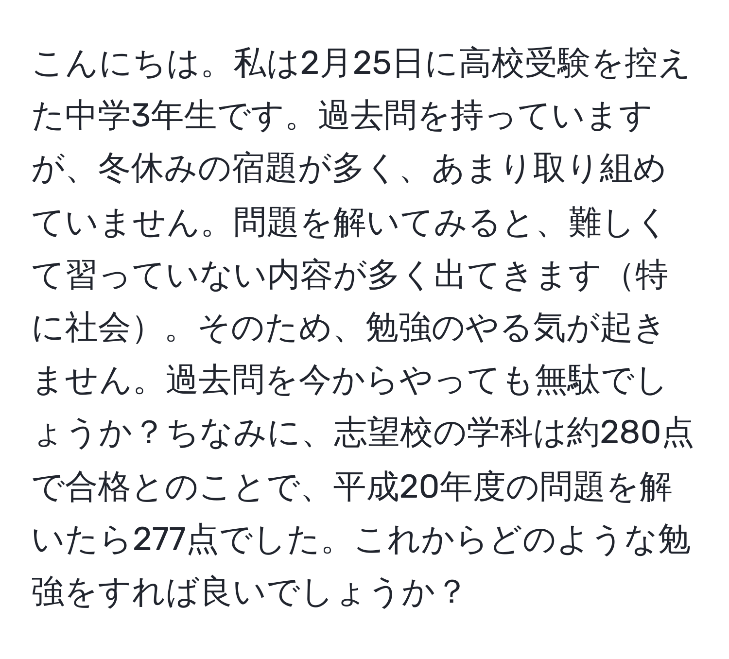 こんにちは。私は2月25日に高校受験を控えた中学3年生です。過去問を持っていますが、冬休みの宿題が多く、あまり取り組めていません。問題を解いてみると、難しくて習っていない内容が多く出てきます特に社会。そのため、勉強のやる気が起きません。過去問を今からやっても無駄でしょうか？ちなみに、志望校の学科は約280点で合格とのことで、平成20年度の問題を解いたら277点でした。これからどのような勉強をすれば良いでしょうか？