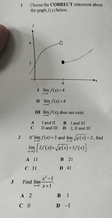 Choose the CORRECT statement about
the graph f(x) below.
I limlimits _xto 4^-f(x)=4
I limlimits _xto 4^+f(x)=4
III limlimits _xto 4f(x) does not exist
A I and II B l and Ill
C II and III D I, II and III
2 If limlimits _xto 2f(x)=3 and limlimits _xto 2sqrt(g(x))=2 , find
limlimits _xto 2[2f(x)* sqrt(g(x))+3f(x)].
A 11 B 21
C 31 D 41
3 Find limlimits _xto 1 (x^2-1)/x+1 .
A 2 B l
C 0 D -1