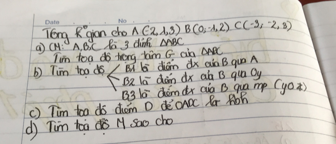 Tong Rgian cho A(-2,1,3)B(0;-1,2) C(-3,-2,3)
a CH: A, B. C Pā 3 dink △ ABC
Iim toa do trong tam G cia △ ABC
b) Tim toa do BA li diām dx aà B qua A 
BR la dàn dx aà B qua Oy 
B3 1ā chómàx aia B qua mp (y0 ) 
c) Tim too do dhem D deOADC Ra Rbh 
d) Tim toa dà M Sao cho