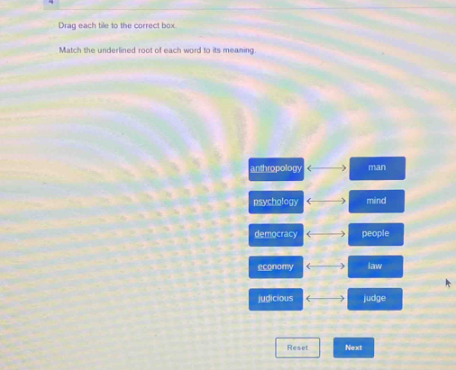 Drag each tile to the correct box
Match the underlined root of each word to its meaning
anthropology ( man
psychology ( mind
democracy ( people
economy ( law
judicious ( judge
Reset Next
