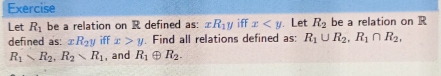 Exercise 
Let R_1 be a relation on R defined as: xR_1y iff x . Let R_2 be a relation on R
defined as: xR_2y iff x>y. Find all relations defined as: R_1∪ R_2, R_1∩ R_2,
R_1sim R_2, R_2wedge R_1 , and R_1 ⊕ R_2.