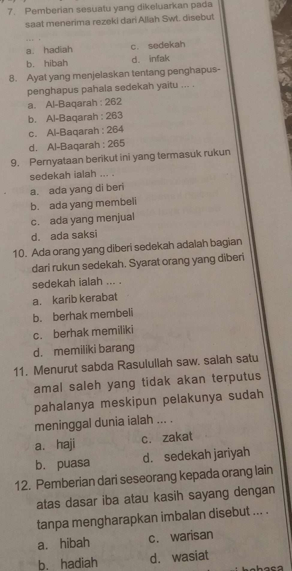 Pemberian sesuatu yang dikeluarkan pada
saat menerima rezeki dari Allah Swt. disebut
a. hadiah c. sedekah
b. hibah d. infak
8. Ayat yang menjelaskan tentang penghapus-
penghapus pahala sedekah yaitu ... .
a. Al-Baqarah : 262
b. Al-Baqarah : 263
c. Al-Baqarah : 264
d. Al-Baqarah : 265
9. Pernyataan berikut ini yang termasuk rukun
sedekah ialah ... .
a. ada yang di beri
b. ada yang membeli
c. ada yang menjual
d. ada saksi
10. Ada orang yang diberi sedekah adalah bagian
dari rukun sedekah. Syarat orang yang diberi
sedekah ialah ... .
a. karib kerabat
b. berhak membeli
c. berhak memiliki
d. memiliki barang
11. Menurut sabda Rasulullah saw. salah satu
amal saleh yang tidak akan terputus
pahalanya meskipun pelakunya sudah
meninggal dunia ialah ... .
a. haji c. zakat
b. puasa d. sedekah jariyah
12. Pemberian dari seseorang kepada orang lain
atas dasar iba atau kasih sayang dengan
tanpa mengharapkan imbalan disebut ... .
a. hibah c. warisan
b. hadiah d. wasiat