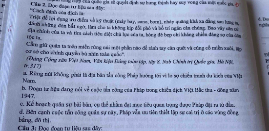 Đọc đoạn tư liệu sau đây: h lông Hộp của quốc gia sẽ quyết định sự hưng thịnh hay suy vong của một quốc gia đ 
*Cách đánh của địch là: 
d. Đo 
Triệt để lợi dụng ưu điểm về kỹ thuật (máy bay, cano, bom), nhảy quãng khá xa đẳng sau lưng ta, 
đánh những đòn bất ngờ, làm cho ta không kịp đổi phó và bố trí ngăn cản chúng. Bao vây căn cứ nghĩa 
địa chính của ta và tìm cách tiêu diệt chủ lực của ta, hòng đè bẹp chí kháng chiến đáng sợ của dân 
tộc ta. 
_ 
_ 
Cầm giữ quân ta trên miền rừng núi một phần nào để rành tay cản quét và củng cố miền xuôi, lập 
cơ sở cho chính quyền bù nhìn toàn quốc". Đ 
(Đảng Cộng sản Việt Nam, Văn kiện Đảng toàn tập, tập 8, Nxb Chính trị Quốc gia, Hà Nội, P 
tr.317) 
a. Rừng núi không phải là địa bản tần công Pháp hướng tới vì lo sợ chiến tranh du kích của Việt 
Nam. 
b. Đoạn tư liệu đang nói về cuộc tấn công của Pháp trong chiến dịch Việt Bắc thu - đông năm 
1947. 
c. Kể hoạch quân sự bài bản, cụ thể nhằm đạt mục tiêu quan trọng được Pháp đặt ra từ đầu. 
d. Bên cạnh cuộc tấn công quân sự này, Pháp vẫn ưu tiên thiết lập sự cai trị ở các vùng đồng 
bằng, đô thị. 
Câu 3: Đọc đoạn tư liệu sau đây: