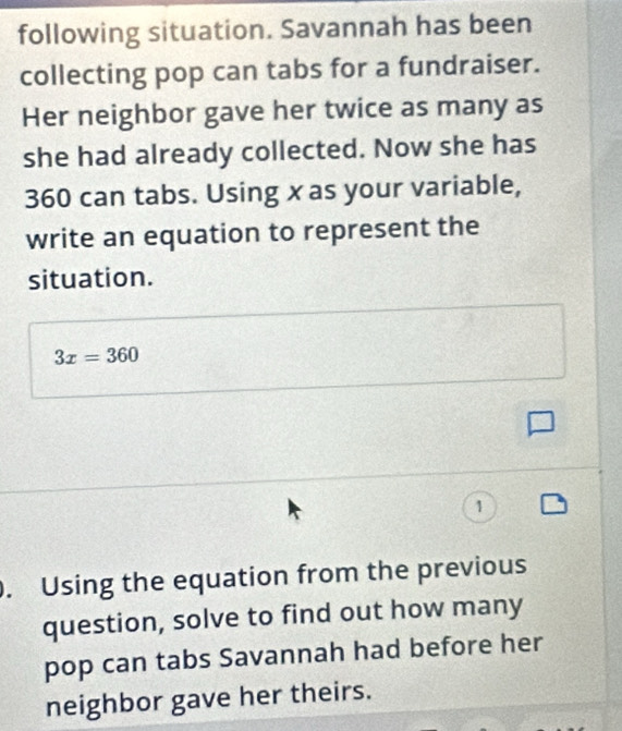 following situation. Savannah has been 
collecting pop can tabs for a fundraiser. 
Her neighbor gave her twice as many as 
she had already collected. Now she has
360 can tabs. Using x as your variable, 
write an equation to represent the 
situation.
3x=360
1 
. Using the equation from the previous 
question, solve to find out how many 
pop can tabs Savannah had before her 
neighbor gave her theirs.