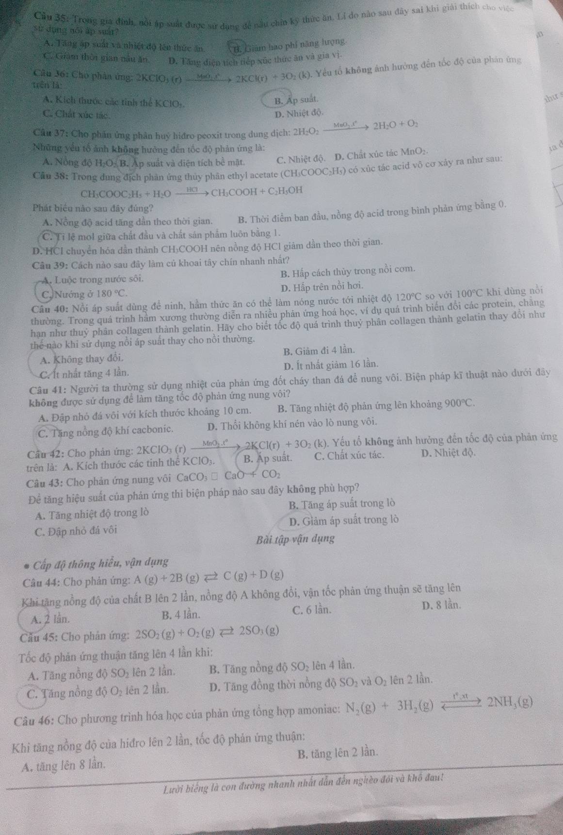 Cầu 35: Trong gia định, nổi áp suất được sử dang để nấu chin kỹ thức ăn. Li do nào sau đây sai khi giải thích cho việc
sử dụng nổi ấp suár?
;B
A. Tăng áp suất và nhiệt độ lên thức ăn B. Giám hao phí năng hượng
C. Giám thời gian nâu ăn D. Tăng điện tích tiếp xúc thức ăn và gia vị.
Câu 36: Cho phân ứng: 2 KCIO (r)to 2KCl(r)+3O_2( (k). Yếu tổ không ảnh hưởng đến tốc độ của phản ứng
trên là:
A. Kích thước các tinh thể KClO:
B. Ấp suất.
ihu s
C. Chất xúc tác D. Nhiệt độ.
Cân 37: Cho phần ứng phân huy hiđro peoxit trong dung dịch: 2H_2O_2xrightarrow MnO_2x°2H_2O+O_2
Những yểu tổ ảnh không hưởng đến tốc độ phản ứng là: ia d
_
A. Nồng độ H_2O_2.B.A Ap suất và diện tích bề mặt C. Nhiệt độ. D. Chất xúc tác MnO₂.
Cầu 38: Trong dung địch phản ủng thủy phân ethyl acetate (CH₃COOC₂H₅) có xúc tác acid vô cơ xảy ra như sau:
CH_3COOC_2H_5+H_2Oxrightarrow HClCH_3COOH+C_2H_5OH
Phát biểu nào sau đây đúng?
A. Nồng độ acid tăng dần theo thời gian. B. Thời điểm ban đầu, nồng độ acid trong bình phản ứng bằng 0.
C. Tỉ lệ mol giữa chất đầu và chất sản phẩm luôn bằng 1.
D. HCl chuyển hóa dần thành CH₃COOH nên nồng độ HCl giảm dần theo thời gian.
Câu 39: Cách nào sau đây làm củ khoai tây chín nhanh nhất?
A. Luộc trong nước sôi. B. Hấp cách thủy trong nồi cơm.
C, Nướng ở 180°C. D. Hấp trên nồi hơi.
Cầu 40: Nổi áp suất dùng để ninh, hầm thức ăn có thể làm nóng nước tới nhiệt độ 120°C so với 100°C khi dùng nồi
thường. Trong quá trình hầm xương thường diễn ra nhiều phản ứng hoá học, ví dụ quá trình biến đổi các protein, chẳng
hạn như thuỷ phân collagen thành gelatin. Hãy cho biết tốc độ quá trình thuỷ phân collagen thành gelatin thay đổi như
thể nào khi sử dụng nồi áp suất thay cho nồi thường.
A. Không thay đổi. B. Giảm đi 4 lần.
C. Ít nhất tăng 4 lần. D. Ít nhất giảm 16 lần.
Câu 41: Người ta thường sử dụng nhiệt của phản ứng đốt cháy than đá để nung vôi. Biện pháp kĩ thuật nào dưới đây
không được sứ dụng để làm tăng tốc độ phản ứng nung vôi?
A. Đập nhỏ đá vôi với kích thước khoảng 10 cm. B. Tăng nhiệt độ phản ứng lên khoảng 900°C.
C. Tăng nồng độ khí cacbonic. D. Thổi không khí nén vào lò nung vôi.
Cầu 42: Cho phản ứng: 2KClO_3(r)xrightarrow MnO_3.t°2KCl(r)+3O_2(k) (). Yếu tố không ảnh hưởng đến tốc độ của phản ứng
trên là: A. Kích thước các tinh thể KClO₃. B. Ấp suất. C. Chất xúc tác. D. Nhiệt độ.
Câu 43: Cho phản ứng nung vôi CaCO_3□ CaO-4CO_2
Để tăng hiệu suất của phản ứng thì biện pháp nào sau đây không phù hợp?
A. Tăng nhiệt độ trong lò B. Tăng áp suất trong lò
C. Đập nhỏ đá vôi D. Giảm áp suất trong lò
Bài tập vận dụng
Cấp độ thông hiểu, vận dụng
Câu 44: Cho phản ứng: A(g)+2B(g)leftharpoons C(g)+D(g)
Khi tăng nồng độ của chất B lên 2 lần, nồng độ A không đổi, vận tốc phản ứng thuận sẽ tăng lên
A. 2 Iần. B. 4 lần. C. 6 lần. D. 8 lần.
Cầu 45: Cho phản ứng: 2SO_2(g)+O_2(g)leftharpoons 2SO_3(g)
Tốc độ phản ứng thuận tăng lên 4 lần khi:
A. Tăng nồng độ SO₂ lên 2 lần. B. Tăng nồng độ SO₂ lên 4 lần.
C. Tăng nổng độ O₂ tên 2 lần. D. Tăng đồng thời nồng độ SO_2 và O_2 lên 2 lần.
Câu 46: Cho phương trình hóa học của phản ứng tổng hợp amoniac: N_2(g)+3H_2(g)xrightarrow _ 22NH_3(g)
Khi tăng nồng độ của hiđro lên 2 lần, tốc độ phản ứng thuận:
A. tăng lên 8 lần. B. tăng lên 2 lần.
Lười biếng là con đường nhanh nhất dẫn đến nghèo đói và khổ đau!