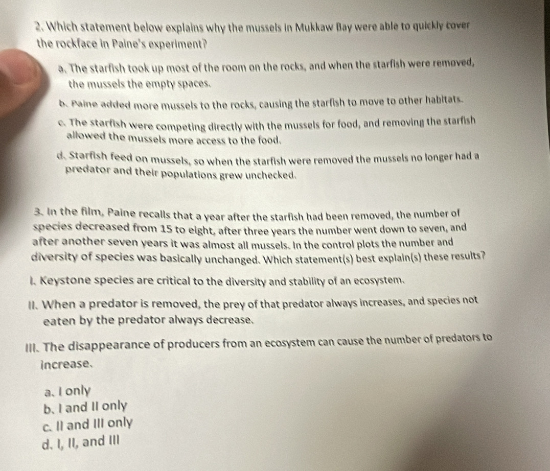 Which statement below explains why the mussels in Mukkaw Bay were able to quickly cover
the rockface in Paine's experiment?
a. The starfish took up most of the room on the rocks, and when the starfish were removed,
the mussels the empty spaces.
b. Paine added more mussels to the rocks, causing the starfish to move to other habitats.
c. The starfish were competing directly with the mussels for food, and removing the starfish
allowed the mussels more access to the food.
d. Starfish feed on mussels, so when the starfish were removed the mussels no longer had a
predator and their populations grew unchecked.
3. In the film, Paine recalls that a year after the starfish had been removed, the number of
species decreased from 15 to eight, after three years the number went down to seven, and
after another seven years it was almost all mussels. In the control plots the number and
diversity of species was basically unchanged. Which statement(s) best explain(s) these results?
l. Keystone species are critical to the diversity and stability of an ecosystem.
II. When a predator is removed, the prey of that predator always increases, and species not
eaten by the predator always decrease.
III. The disappearance of producers from an ecosystem can cause the number of predators to
increase.
a. I only
b. I and II only
c. II and III only
d. I, II, and III