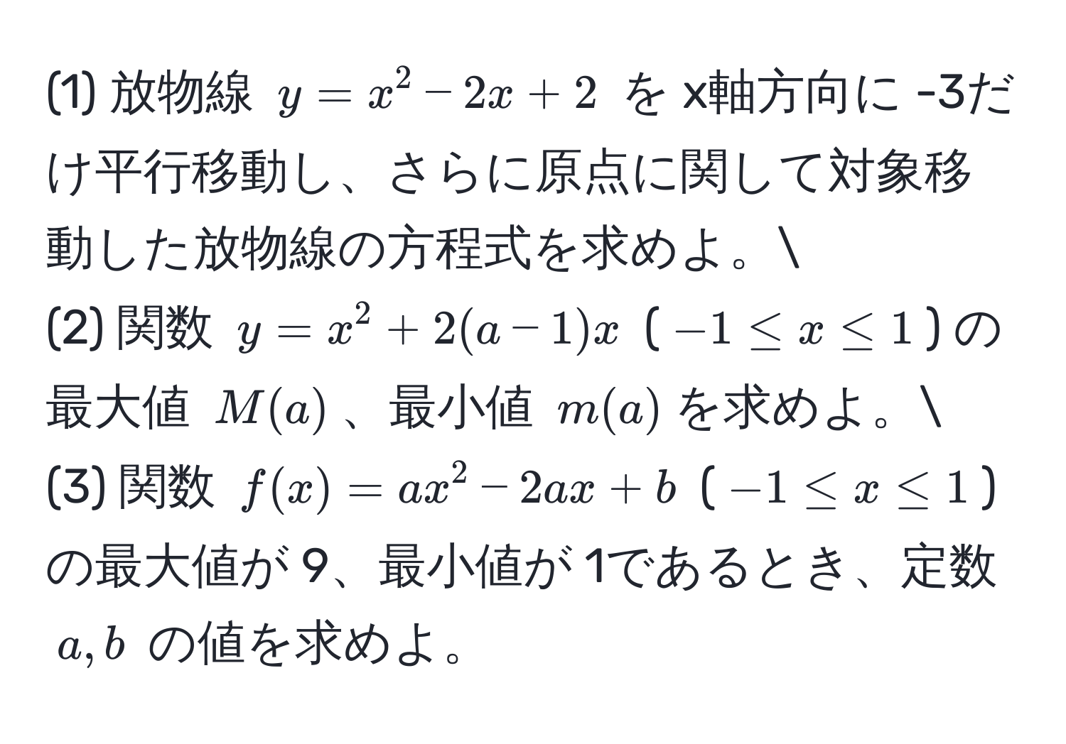 (1) 放物線 $y = x^2 - 2x + 2$ を x軸方向に -3だけ平行移動し、さらに原点に関して対象移動した放物線の方程式を求めよ。
(2) 関数 $y = x^2 + 2(a - 1)x$ ($-1 ≤ x ≤ 1$) の最大値 $M(a)$、最小値 $m(a)$を求めよ。
(3) 関数 $f(x) = ax^2 - 2ax + b$ ($-1 ≤ x ≤ 1$) の最大値が 9、最小値が 1であるとき、定数 $a, b$ の値を求めよ。