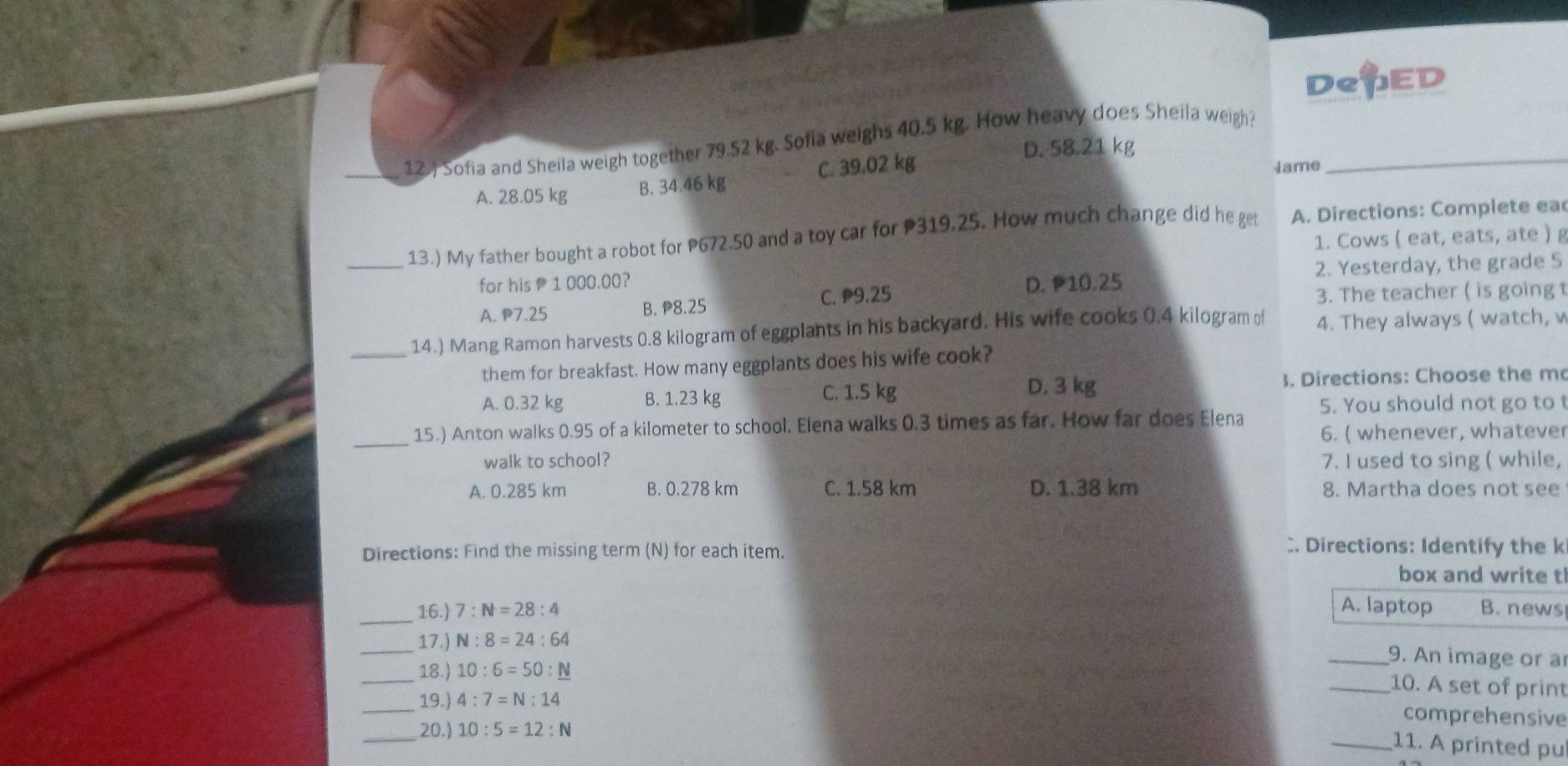 DepED
12.) Sofia and Sheila weigh together 79.52 kg. Sofia weighs 40.5 kg. How heavy does Sheila weigh?_
D. 58.21 kg
A. 28.05 kg B. 34.46 kg C. 39.02 kg
Jame
_13.) My father bought a robot for P672.50 and a toy car for P319.25. How much change did he get A. Directions: Complete ea
1. Cows ( eat, eats, ate ) g
2. Yesterday, the grade 5
for his 1 000.00? D. 10.25
A. P7.25 B. 8.25 C. P9.25
3. The teacher ( is going t
_
14.) Mang Ramon harvests 0.8 kilogram of eggplants in his backyard. His wife cooks 0.4 kilogram of 4. They always ( watch, w
them for breakfast. How many eggplants does his wife cook?
A. 0.32 kg B. 1.23 kg C. 1.5 kg D. 3 kg 3. Directions: Choose the m
_
15.) Anton walks 0.95 of a kilometer to school. Elena walks 0.3 times as far. How far does Elena 5. You should not go to t
6. ( whenever, whatever
walk to school? 7. I used to sing ( while,
A. 0.285 km B. 0.278 km C. 1.58 km D. 1.38 km 8. Martha does not see
Directions: Find the missing term (N) for each item.
. Directions: Identify the k
box and write t
A. laptop
_16.) 7:N=28:4 B. news
_17.) N:8=24:64
_9. An image or a
_
18.) 10:6=50:_ N
_10. A set of print
_19.) 4:7=N:14
_20.) 10:5=12:N
comprehensive
_11. A printed pu