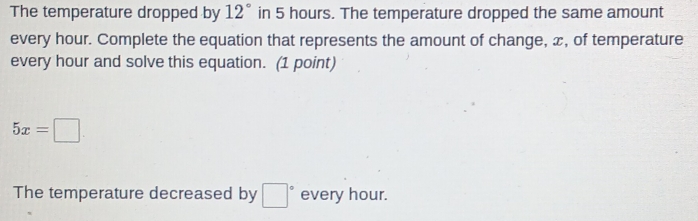 The temperature dropped by 12° in 5 hours. The temperature dropped the same amount 
every hour. Complete the equation that represents the amount of change, x, of temperature 
every hour and solve this equation. (1 point)
5x=□
The temperature decreased by □° every hour.