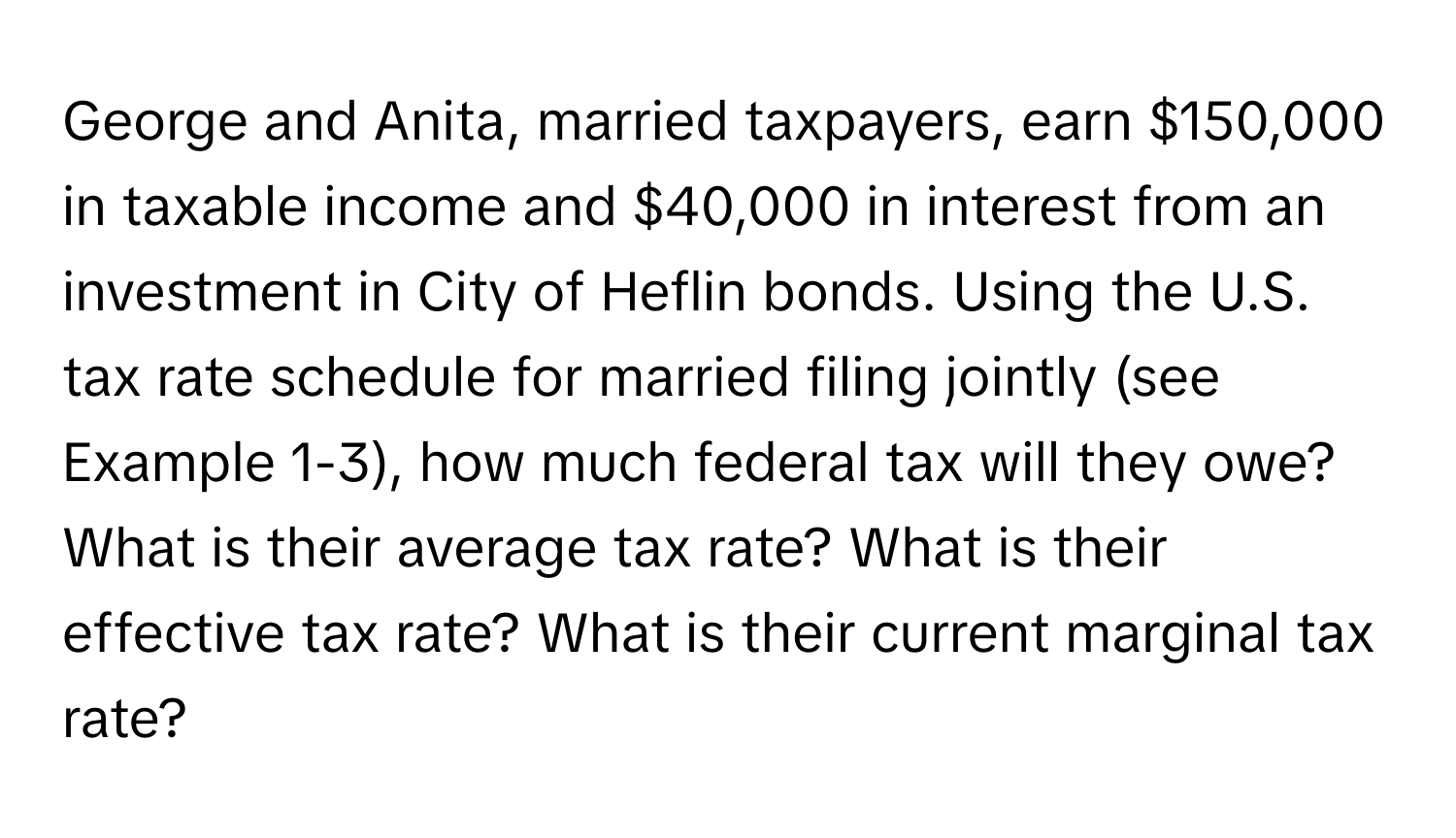 George and Anita, married taxpayers, earn $150,000 in taxable income and $40,000 in interest from an investment in City of Heflin bonds. Using the U.S. tax rate schedule for married filing jointly (see Example 1-3), how much federal tax will they owe? What is their average tax rate? What is their effective tax rate? What is their current marginal tax rate?