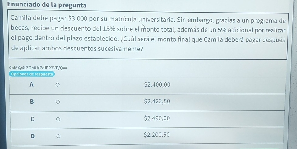 Enunciado de la pregunta
Camila debe pagar $3.000 por su matrícula universitaria. Sin embargo, gracias a un programa de
becas, recibe un descuento del 15% sobre el monto total, además de un 5% adicional por realizar
el pago dentro del plazo establecido. ¿Cuál será el monto final que Camila deberá pagar después
de aplicar ambos descuentos sucesivamente?
KnMXy4tZDMUrPdfFP2VE/ 'Q== 
Opciones de respuesta
A $2.400,00
B $2.422,50
C $2.490,00
D $2.200,50