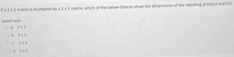 If a 2* 3 matrix is multiplied by a 3* 3 matrix, which of the below choices show the dimensions of the resulting product matrix?
Select one:
a. 3* 2
b. 3* 3
C. 2* 3
d. 2* 2