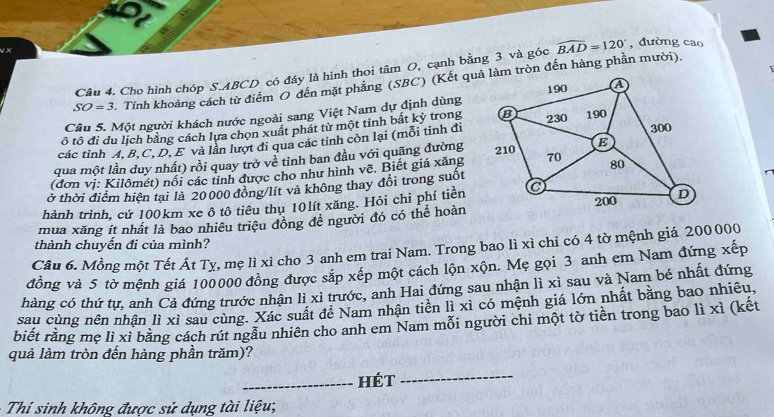 Cho hình chóp S.ABCD có đáy là hình thoi tâm O, cạnh bằng 3 và góc widehat BAD=120° , đường cao
SO=3 Tính khoảng cách từ điểm O đến mặt phẳng (SBC) (Kết quả làm tròn đến hàng phần mười).
Câu 5. Một người khách nước ngoài sang Việt Nam dự định dùng
tô tô đi du lịch bằng cách lựa chọn xuất phát từ một tỉnh bất kỳ trong
các tỉnh A,B,C, D, E và lân lượt đi qua các tỉnh còn lại (mỗi tinh đi
qua một lần duy nhất) rồi quay trở về tinh ban đầu với quãng đường
(đơn vị: Kilômét) nổi các tỉnh được cho như hình vẽ. Biết giá xăng
ở thời điểm hiện tại là 20 000 đồng/lít và không thay đổi trong suốt
hành trình, cứ 100km xe ô tô tiêu thụ 10lít xăng. Hỏi chi phí tiền
mua xăng ít nhất là bao nhiêu triều đồng đề người đó có thể hoàn
thành chuyến đi của mình?
Câu 6. Mồng một Tết Át Tỵ, mẹ lì xì cho 3 anh em trai Nam. Trong bao lì xì chỉ có 4 tờ mệnh giá 200000
đồng và 5 tờ mệnh giá 100000 đồng được sắp xếp một cách lộn xộn. Mẹ gọi 3 anh em Nam đứng xếp
hàng có thứ tự, anh Cả đứng trước nhận lì xì trước, anh Hai đứng sau nhận lì xì sau và Nam bé nhất đứng
sau cùng nên nhận lì xì sau cùng. Xác suất để Nam nhận tiền lì xì có mệnh giá lớn nhất bằng bao nhiêu,
biết rằng mẹ lì xì bằng cách rút ngẫu nhiên cho anh em Nam mỗi người chi một tờ tiền trong bao lì xì (kết
quả làm tròn đến hàng phần trăm)?
_Hét
_
Thí sinh không được sử dụng tài liệu;