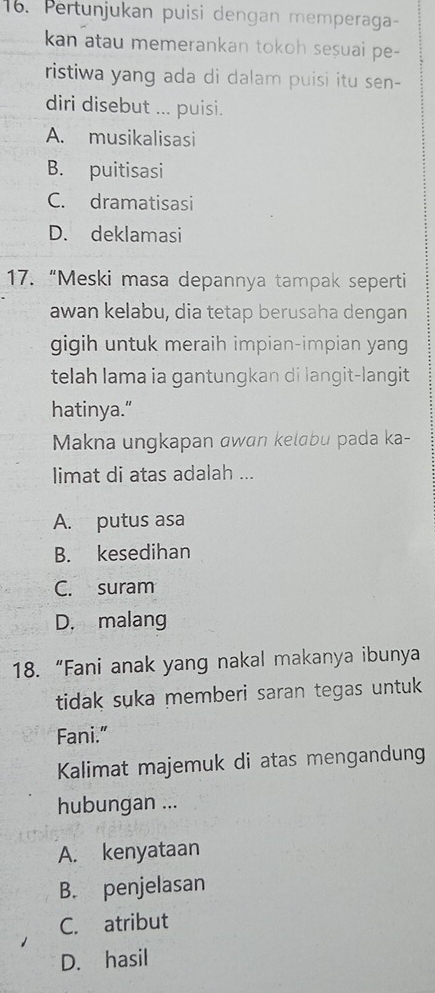 Pertunjukan puisi dengan memperaga-
kan atau memerankan tokoh sesuai pe-
ristiwa yang ada di dalam puisi itu sen-
diri disebut ... puisi.
A. musikalisasi
B. puitisasi
C. dramatisasi
D. deklamasi
17. “Meski masa depannya tampak seperti
awan kelabu, dia tetap berusaha dengan
gigih untuk meraih impian-impian yang
telah lama ia gantungkan di langit-langit
hatinya.”
Makna ungkapan awɑn kelɑbu pada ka-
limat di atas adalah ...
A. putus asa
B. kesedihan
C. suram
D. malang
18. “Fani anak yang nakal makanya ibunya
tidak suka memberi saran tegas untuk
Fani."
Kalimat majemuk di atas mengandung
hubungan ...
A. kenyataan
B. penjelasan
C. atribut
D. hasil