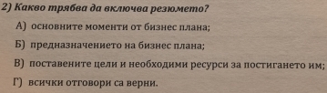 Какво трябва да вклюοчва резюмето?
А) основните моменти от бизнес πлана;
Б) πредназначениеτо на бизнес πлана;
В) поставените цели и необходиии ресурси за постигането им;
Γ) всички отговори са верни.