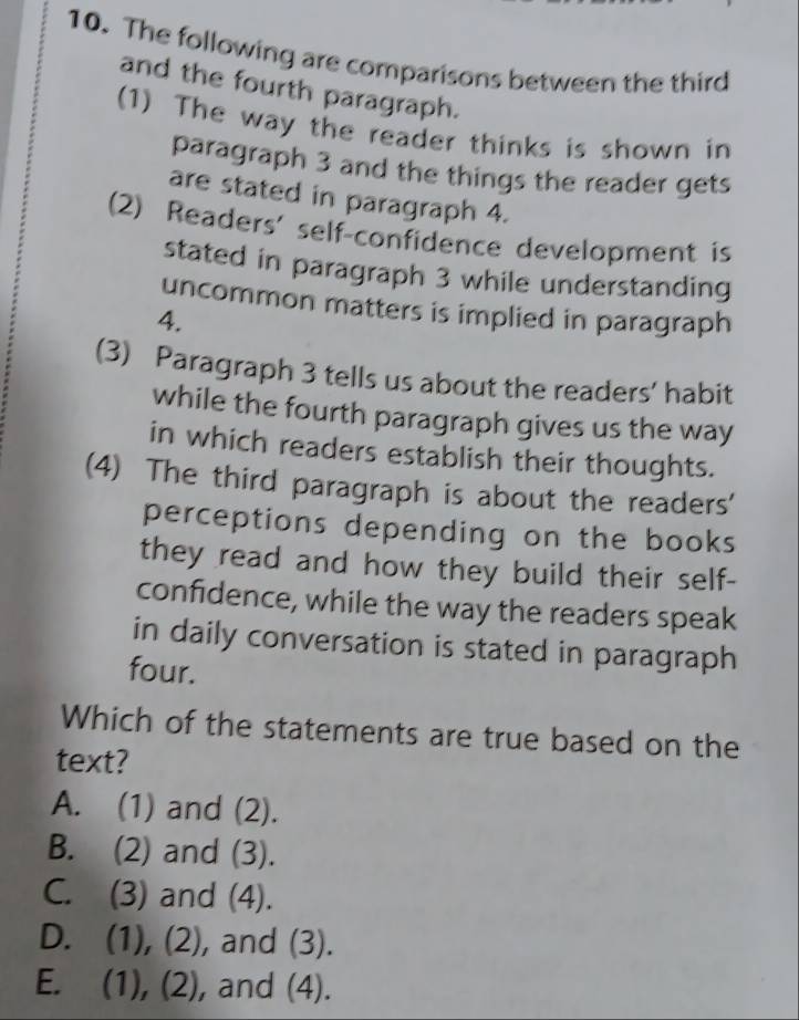 The following are comparisons between the third
and the fourth paragraph.
(1) The way the reader thinks is shown in
paragraph 3 and the things the reader gets
are stated in paragraph 4.
(2) Readers' self-confidence development is
stated in paragraph 3 while understanding
uncommon matters is implied in paragraph
4.
(3) Paragraph 3 tells us about the readers’ habit
while the fourth paragraph gives us the way
in which readers establish their thoughts.
(4) The third paragraph is about the readers'
perceptions depending on the books
they read and how they build their self-
confidence, while the way the readers speak
in daily conversation is stated in paragraph
four.
Which of the statements are true based on the
text?
A. (1) and (2).
B. (2) and (3).
C. (3) and (4).
D. (1), (2), and (3).
E. (1), (2), and (4).