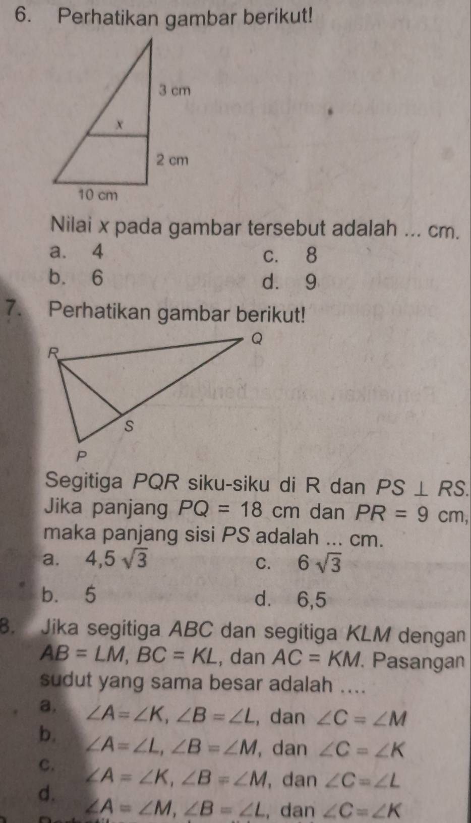 Perhatikan gambar berikut!
Nilai x pada gambar tersebut adalah ... cm.
a. 4 c. 8
b. 6 d. 9
7. Perhatikan gambar berikut!
Segitiga PQR siku-siku di R dan PS⊥ RS. 
Jika panjang PQ=18cm dan PR=9cm, 
maka panjang sisi PS adalah ... cm.
a. 4,5sqrt(3) C. 6sqrt(3)
b. 5 d.⩽ 6,5. Jika segitiga ABC dan segitiga KLM dengan
AB=LM, BC=KL , dan AC=KM Pasangan
sudut yang sama besar adalah ....
a. ∠ A=∠ K, ∠ B=∠ L , dan ∠ C=∠ M
b. ∠ A=∠ L, ∠ B=∠ M , dan ∠ C=∠ K
C.
∠ A=∠ K, ∠ B=∠ M , dan ∠ C=∠ L
d.
∠ A=∠ M, ∠ B=∠ L , dan ∠ C=∠ K