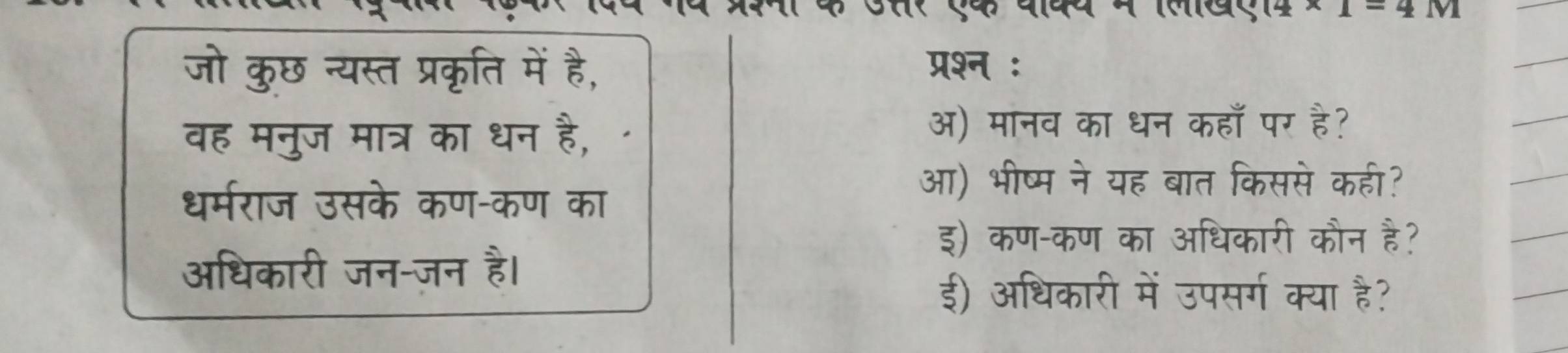 A^- 
जो कुछ न्यस्त प्रकृति में है, प्रश्न : 
वह मनुज मात्र का धन है, 
अ) मानव का धन कहाँ पर है? 
धर्मराज उसके कण-कण का 
आ) भीष्म ने यह बात किससे कही? 
इ) कण-कण का अधिकारी कौन है? 
अधिकारी जन-जन है। 
ई) अधिकारी में उपसर्ग क्या है?