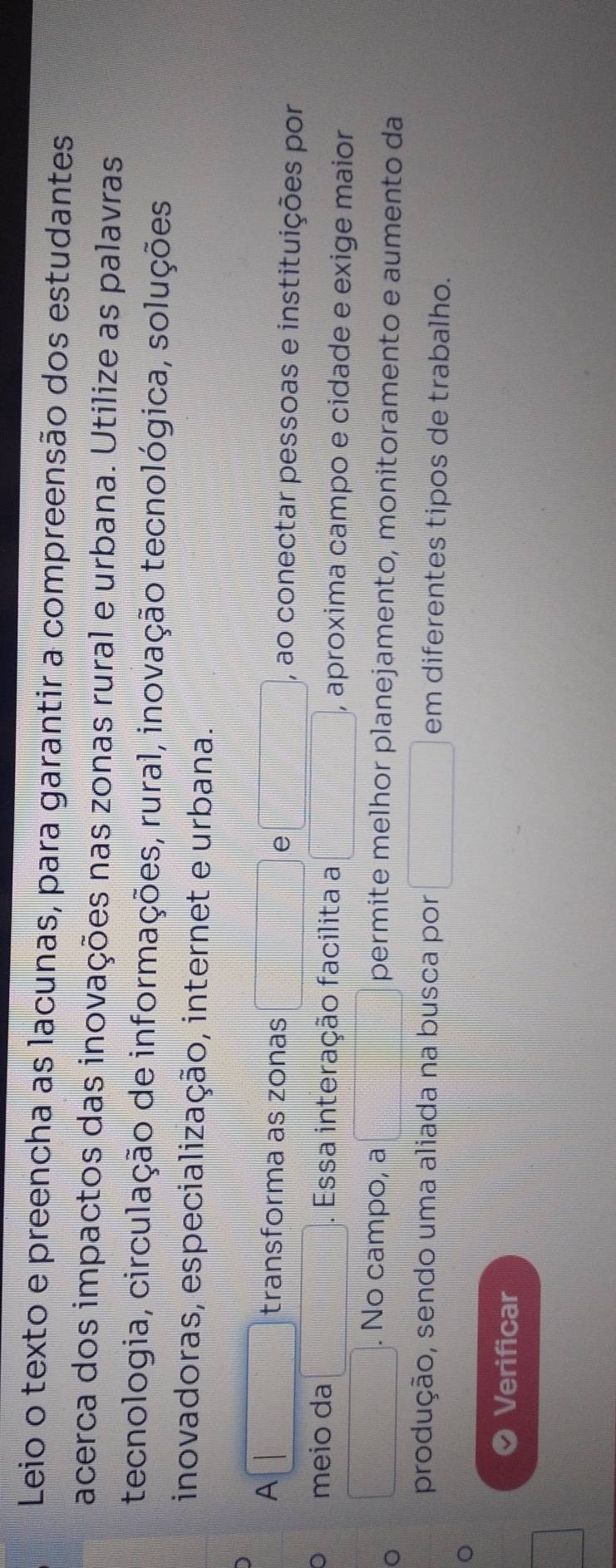 Leio o texto e preencha as lacunas, para garantir a compreensão dos estudantes 
acerca dos impactos das inovações nas zonas rural e urbana. Utilize as palavras 
tecnologia, circulação de informações, rural, inovação tecnológica, soluções 
inovadoras, especialização, internet e urbana. 
A transforma as zonas e , ao conectar pessoas e instituições por 
meio da Essa interação facilita a , aproxima campo e cidade e exige maior 
。 
. No campo, a permite melhor planejamento, monitoramento e aumento da 
produção, sendo uma aliada na busca por || em diferentes tipos de trabalho. 
。 
Verificar