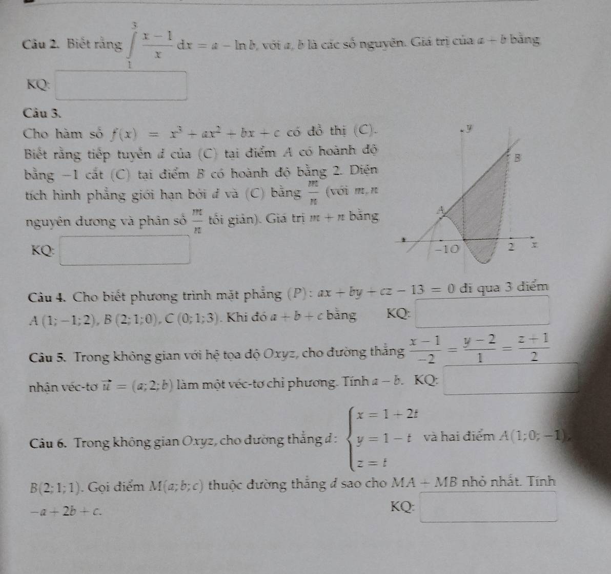 Biết rằng ∈tlimits _1^(3frac x-1)xdx=a-ln b, 2, với 2, b là các số nguyễn. Giá trị của a+b bằng
KQ: ^circ 
Câu 3.
Cho hàm số f(x)=x^3+ax^2+bx+c có đồ thị (C).
Biết rằng tiếp tuyến đ của (C) tại điểm A có hoành độ
bằng -1 cắt (C) tại điểm B có hoành độ bằng 2. Diện
tích hình phẳng giới hạn bởi đ và (C) bằng  m/n  (với m,n
nguyên dương và phân số  m/n  tối giản). Giá trị m+n bằng
KQ: □
Câu 4. Cho biết phương trình mặt phẳng (P):. ax+by+cz-13=0 đi qua 3 điểm
A(1;-1;2),B(2;1;0),C(0;1;3). Khi đó a+b+c bǎng KQ: □
Câu 5. Trong không gian với hệ tọa độ Oxyz, cho đường thắng  (x-1)/-2 = (y-2)/1 = (z+1)/2 
nhận véc-tơ vector u=(a;2;b) làm một véc-tơ chỉ phương. Tính a-b. KQ: □
Câu 6. Trong không gian Oxyz, cho đường thẳng đ : beginarrayl x=1+2t y=1-t z=tendarray. và hai điểm A(1;0;-1),
B(2;1;1). Gọi điểm M(a;b;c) thuộc đường thắng đ sao cho MA+MB nhỏ nhất. Tính
-a+2b+c.
KQ: □