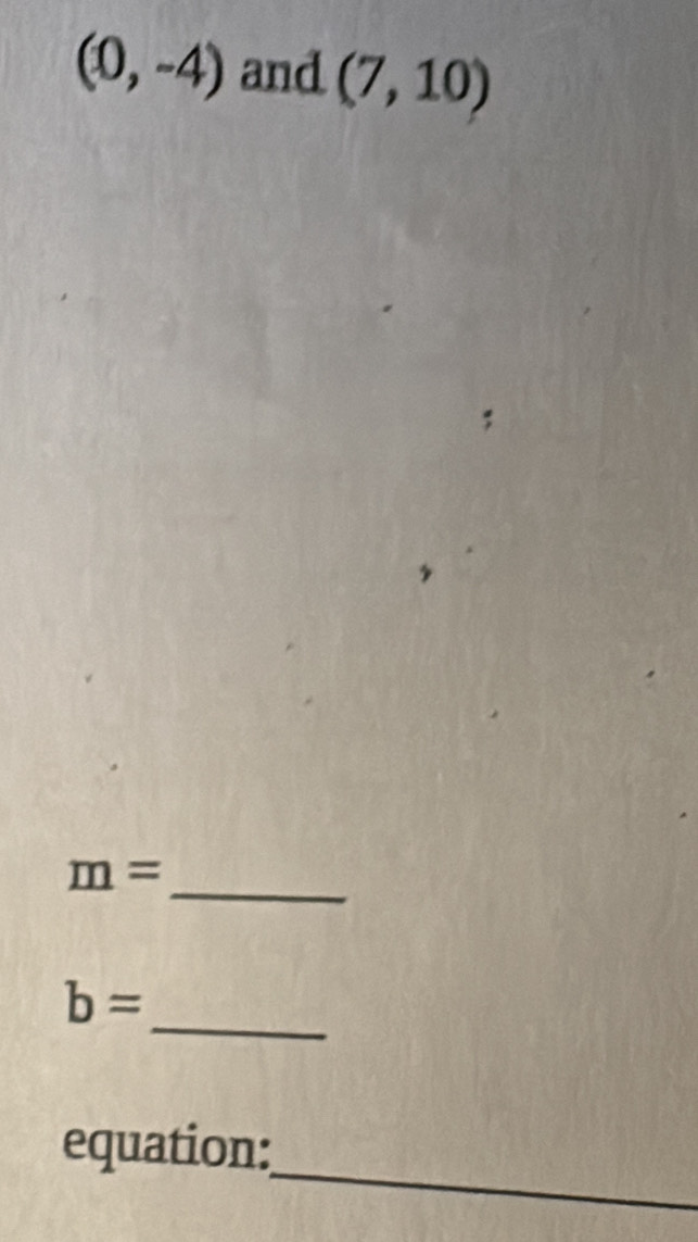 (0,-4) and (7,10)
_
m=
_
b=
_ 
equation: