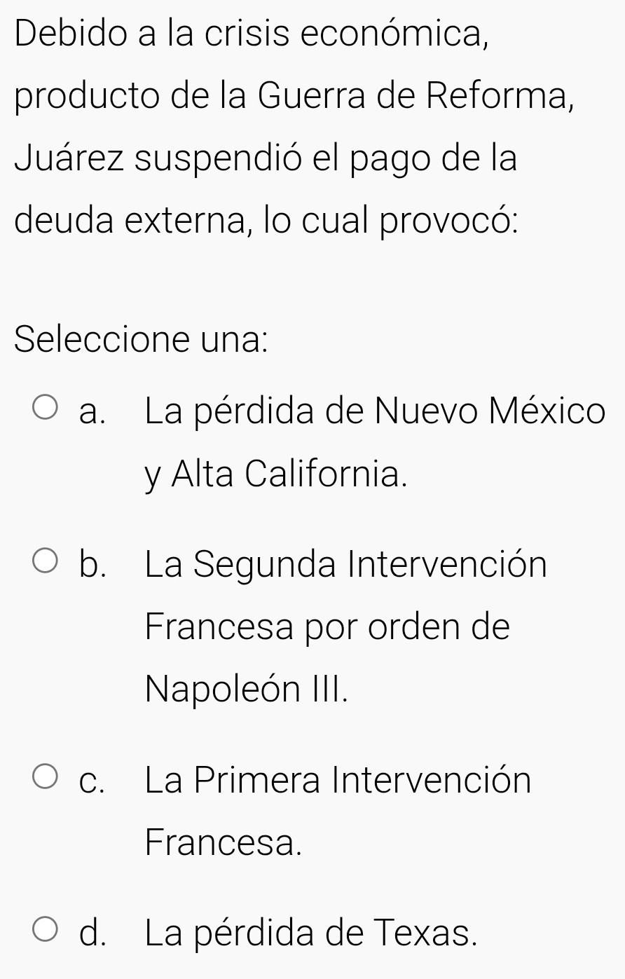 Debido a la crisis económica,
producto de la Guerra de Reforma,
Juárez suspendió el pago de la
deuda externa, lo cual provocó:
Seleccione una:
a. La pérdida de Nuevo México
y Alta California.
b. La Segunda Intervención
Francesa por orden de
Napoleón III.
c. La Primera Intervención
Francesa.
d. La pérdida de Texas.