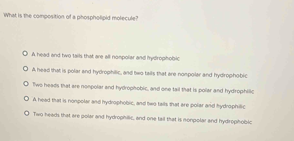 What is the composition of a phospholipid molecule?
A head and two tails that are all nonpolar and hydrophobic
A head that is polar and hydrophilic, and two tails that are nonpolar and hydrophobic
Two heads that are nonpolar and hydrophobic, and one tail that is polar and hydrophilic
A head that is nonpolar and hydrophobic, and two tails that are polar and hydrophilic
Two heads that are polar and hydrophilic, and one tail that is nonpolar and hydrophobic