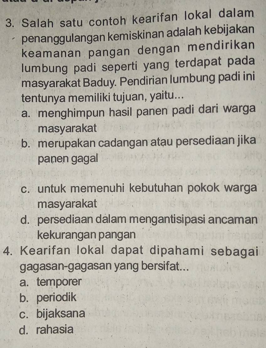 Salah satu contoh kearifan lokal dalam
penanggulangan kemiskinan adalah kebijakan
keamanan pangan dengan mendirikan
lumbung padi seperti yang terdapat pada
masyarakat Baduy. Pendirian lumbung padi ini
tentunya memiliki tujuan, yaitu...
a. menghimpun hasil panen padi dari warga
masyarakat
b. merupakan cadangan atau persediaan jika
panen gagal
c. untuk memenuhi kebutuhan pokok warga
masyarakat
d. persediaan dalam mengantisipasi ancaman
kekurangan pangan
4. Kearifan lokal dapat dipahami sebagai
gagasan-gagasan yang bersifat...
a. temporer
b. periodik
c. bijaksana
d. rahasia