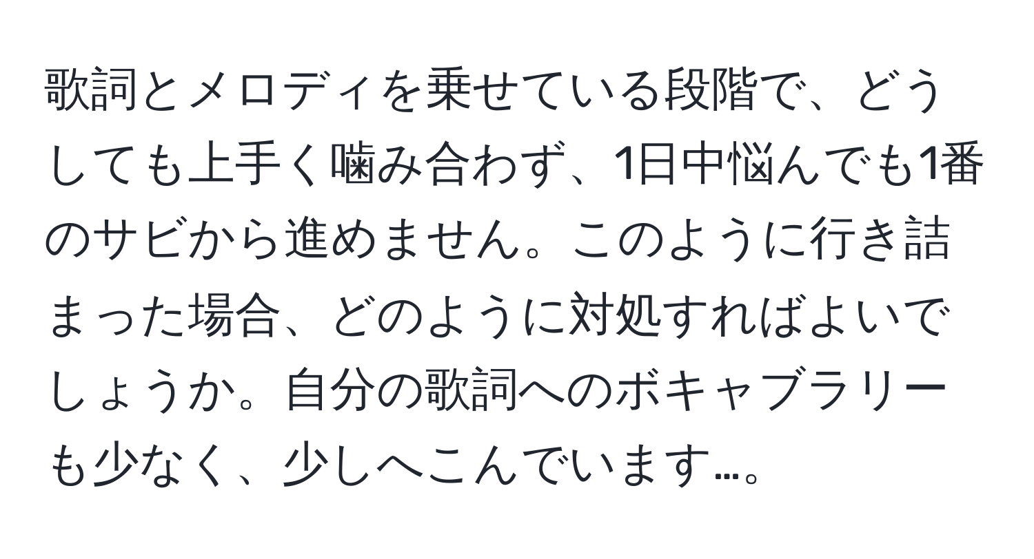 歌詞とメロディを乗せている段階で、どうしても上手く噛み合わず、1日中悩んでも1番のサビから進めません。このように行き詰まった場合、どのように対処すればよいでしょうか。自分の歌詞へのボキャブラリーも少なく、少しへこんでいます…。