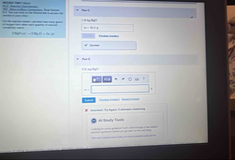 ACP Rsctón Sactinen 
T Mo d M Con Real Seezion 
I fo cam cictk or the Finee liclk io acms the Part C 
swtion iyeur e feet 
Te the nation sow cn te how any grans 1.1 kg Eg0 
of smyrges fr whee euch qpantity of ructant 
complesely noath m=11.3g
IH_5O(x)to 2)to 2H(l)+O_2(g) Sted Prpuleas Aroes 
Comest 
Part D
3.1 mg F 
AE 0 ? 
Sulmie Previons Anmers Ramest Anms 
lnssment Try Again; 5 attlempts rmauting 
Al Study Tools 
l sekoy for scre guedance? Len's worh iemugh a tew resseed 
gractice qestions tetor yous go baeck io the wl theg 
Thes wontlanpact your econe, so sng an amgne ad ak her