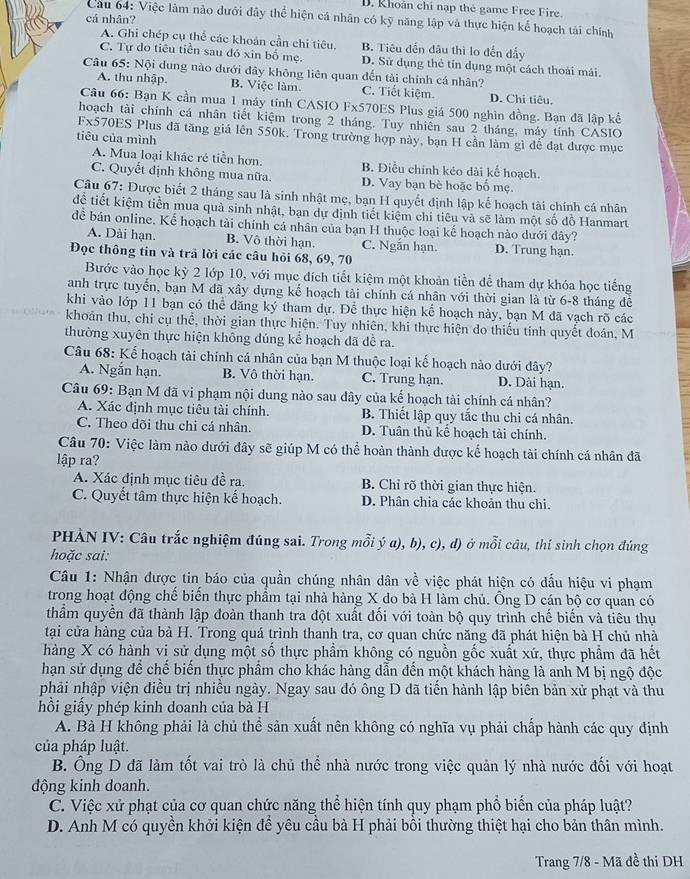 D. Khoán chi nạp thẻ game Free Fire.
cá nhân?
Cau 64: Việc làm nào dưới đây thể hiện cá nhân có kỹ năng lập và thực hiện kể hoạch tải chính
A. Ghi chép cụ thể các khoản cần chỉ tiêu. B. Tiêu đến đầu thì lo đến đẩy
C. Tự do tiêu tiền sau đó xin bố mẹ. D. Sử dụng thẻ tín dụng một cách thoài mái.
Câu 65: Nội dung nào dưới đây không liên quan đến tài chính cá nhân?
A. thu nhập. B. Việc làm. C. Tiết kiệm. D. Chi tiêu.
Câu 66: Bạn K cần mua 1 máy tính CASIO Fx570ES Plus giá 500 nghìn đồng. Bạn đã lập kế
hoạch tài chính cá nhân tiết kiệm trong 2 tháng. Tuy nhiên sau 2 tháng, máy tính CASIO
Fx570ES Plus đã tăng giá lên 550k. Trong trường hợp này, bạn H cần làm gì để đạt được mục
tiêu của mình
A. Mua loại khác rẻ tiền hơn. B. Điều chính kéo dài kể hoạch.
C. Quyết định không mua nữa. D. Vay bạn bè hoặc bố mẹ.
Câu 67: Được biết 2 tháng sau là sinh nhật mẹ, bạn H quyết định lập kể hoạch tài chính cá nhân
đệ tiết kiệm tiền mua quả sinh nhật, bạn dự định tiết kiệm chi tiêu và sẽ làm một số đồ Hanmart
để bán online. Kể hoạch tài chính cá nhân của bạn H thuộc loại kế hoạch nào dưới đây?
A. Dài hạn. B. Vô thời hạn. C. Ngắn hạn. D. Trung hạn.
Đọc thông tin và trả lời các câu hỏi 68, 69, 70
Bước vào học kỳ 2 lớp 10, với mục đích tiết kiệm một khoản tiền để tham dự khóa học tiếng
anh trực tuyển, bạn M đã xây dựng kế hoạch tài chính cá nhân với thời gian là từ 6-8 tháng đễ
khi vào lớp 11 bạn có thể đăng ký tham dự. Để thực hiện kể hoạch này, bạn M đã vạch rõ các
khoản thu, chi cụ thể, thời gian thực hiện. Tuy nhiên, khi thực hiện do thiếu tính quyết đoán, M
thường xuyên thực hiện không dúng kể hoạch dã đề ra.
Câu 68: Kế hoạch tài chính cá nhân của bạn M thuộc loại kế hoạch nào dưới dây?
A. Ngắn hạn. B. Vô thời hạn. C. Trung hạn. D. Dài hạn.
Câu 69: Bạn M đã vi phạm nội dung nào sau đây của kế hoạch tài chính cá nhân?
A. Xác định mục tiêu tài chính. B. Thiết lập quy tắc thu chi cá nhân.
C. Theo dõi thu chi cá nhân. D. Tuân thủ kế hoạch tài chính.
Câu 70: Việc làm nào dưới đây sẽ giúp M có thể hoàn thành được kế hoạch tài chính cá nhân đã
lập ra?
A. Xác định mục tiêu đề ra. B. Chỉ rõ thời gian thực hiện.
C. Quyết tâm thực hiện kế hoạch. D. Phân chia các khoản thu chi.
PHÀN IV: Câu trắc nghiệm đúng sai. Trong mỗi ý a), b), c), d) ở mỗi câu, thí sinh chọn đúng
hoặc sai:
Câu 1: Nhận được tin báo của quần chúng nhân dân về việc phát hiện có dấu hiệu vi phạm
trong hoạt động chế biển thực phầm tại nhà hàng X do bà H làm chủ. Ông D cán bộ cơ quan có
thẩm quyền đã thành lập đoàn thanh tra đột xuất đối với toàn bộ quy trình chế biến và tiêu thụ
tại cửa hàng của bà H. Trong quá trình thanh tra, cơ quan chức năng đã phát hiện bà H chủ nhà
hàng X có hành vị sử dụng một số thực phầm không có nguồn gốc xuất xứ, thực phẩm đã hết
hạn sử dụng để chế biển thực phầm cho khác hàng dẫn đến một khách hàng là anh M bị ngộ độc
phải nhập viện điều trị nhiều ngày. Ngay sau đó ông D đã tiến hành lập biên bản xử phạt và thu
hồi giấy phép kinh doanh của bà H
A. Bà H không phải là chủ thể sản xuất nên không có nghĩa vụ phải chấp hành các quy định
của pháp luật.
B. Ông D đã làm tốt vai trò là chủ thể nhà nước trong việc quản lý nhà nước đối với hoạt
động kinh doanh.
C. Việc xử phạt của cơ quan chức năng thể hiện tính quy phạm phổ biến của pháp luật?
D. Anh M có quyền khởi kiện để yêu cầu bà H phải bồi thường thiệt hại cho bản thân mình.
Trang 7/8 - Mã đề thi DH