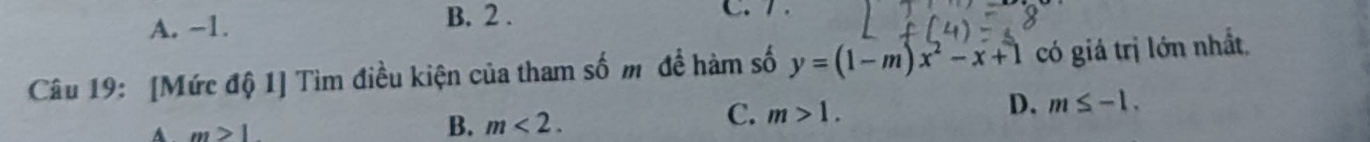 A. -1. B. 2. C. 7 .
Câu 19: [Mức độ 1] Tìm điều kiện của tham số m đề hàm số y=(1-m)x^2-x+1 có giá trị lớn nhất.
A m>1
B. m<2</tex>.
C. m>1. D. m≤ -1.